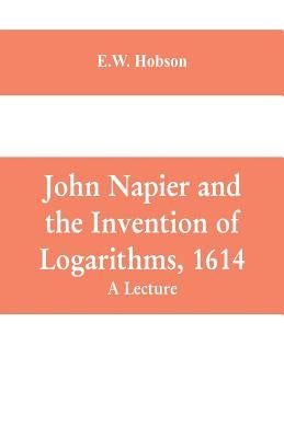John Napier and the Invention of Logarithms, 1614: A Lecture by Hobson, E. W.