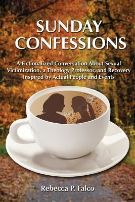 Sunday Confessions: A Fictionalized Conversation about Sexual Victimization, a Theology Professor, and Recovery Inspired by Actual People and Events by Falco, Rebecca P.