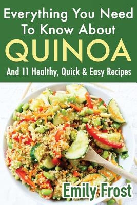 Everything You Need To Know About Quinoa and 11 Healthy, Quick & Easy Recipes: (Quinoa Recipes Cook Book) by Frost, Emily