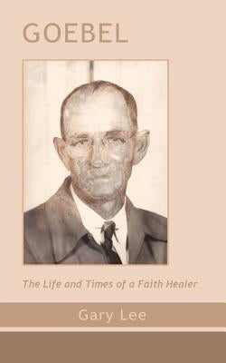 Goebel: The Life and Times of a Faith Healer by Lee, Gary