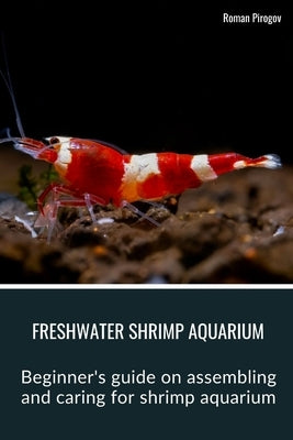 Freshwater Shrimp Aquarium: Beginner's guide on assembling and caring for shrimp aquarium by Pirogov, Roman