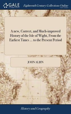 A new, Correct, and Much-improved History of the Isle of Wight, From the Earliest Times ... to the Present Period: ... To Which is Annexed, a Very Cop by Albin, John
