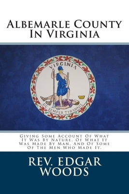 Albemarle County In Virginia: Giving Some Account Of What It Was By Nature, Of What It Was Made By Man, And Of Some Of The Men Who Made It. by Woods, Edgar