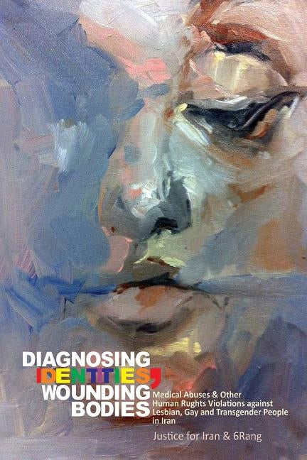 Diagnosing Identities, Wounding-Bodies: Medical Abuses and Other Human Rights Violations Against Lesbian, Gay and Transgender People in Iran by Iran, Justice for