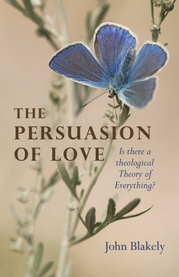 The Persuasion of Love: Is There a Theological Theory of Everything? by Blakely, John