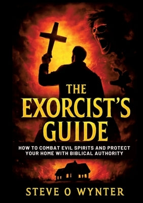 The Exorcist's Guide: How to Combat Evil Spirits and Protect Your Home with Biblical Authority by O. Wynter, Steve