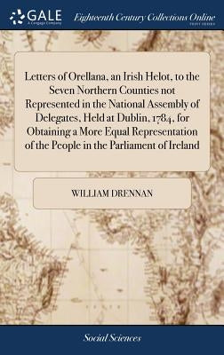 Letters of Orellana, an Irish Helot, to the Seven Northern Counties not Represented in the National Assembly of Delegates, Held at Dublin, 1784, for O by Drennan, William