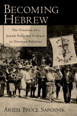 Becoming Hebrew: The Creation of a Jewish National Culture in Ottoman Palestine by Saposnik, Arieh B.
