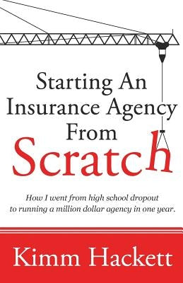Starting an Insurance Agency From Scratch: How I Went From High School Dropout To Running A Million Dollar Agency In One Year by Hackett, Kimm