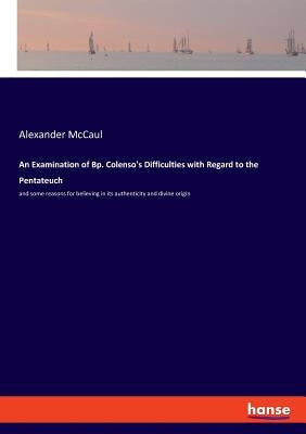 An Examination of Bp. Colenso's Difficulties with Regard to the Pentateuch: and some reasons for believing in its authenticity and divine origin by McCaul, Alexander