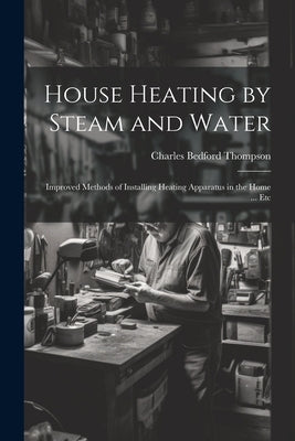 House Heating by Steam and Water: Improved Methods of Installing Heating Apparatus in the Home ... Etc by Thompson, Charles Bedford