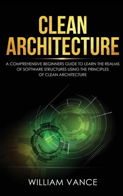 Clean Architecture: A Comprehensive Beginners Guide to Learn the Realms of Software Structures Using the Principles of Clean Architecture by Vance, William