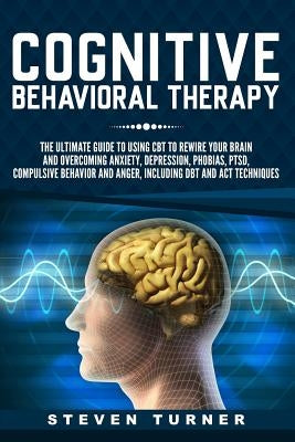 Cognitive Behavioral Therapy: The Ultimate Guide to Using CBT to Rewire Your Brain and Overcoming Anxiety, Depression, Phobias, PTSD, Compulsive Beh by Turner, Steven