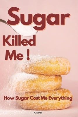 Sugar Killed Me! How Sugar Cost Me Everything by A. Tebani