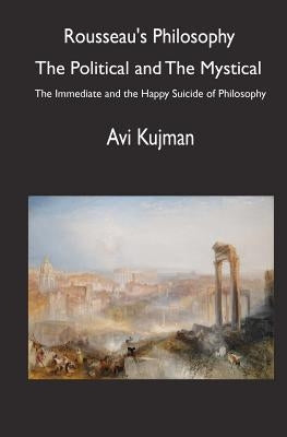 Rousseau's Philosophy: the Political and the Mystical: The Immediate and the Happy Suicide of Philosophy by Kujman, Avi