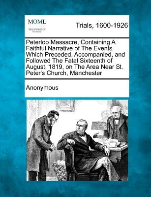 Peterloo Massacre, Containing a Faithful Narrative of the Events Which Preceded, Accompanied, and Followed the Fatal Sixteenth of August, 1819, on the by Anonymous