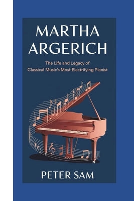 Martha Argerich: : The Life and Legacy of Classical Music's Most Electrifying Pianist by Sam, Peter