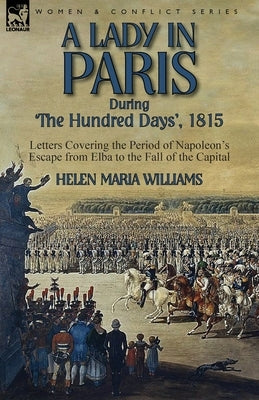 A Lady in Paris During 'The Hundred Days', 1815-Letters Covering the Period of Napoleon's Escape from Elba to the Fall of the Capital by Williams, Helen Maria