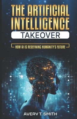 The Artificial Intelligence Takeover: How AI is Redefining Humanity's Future by Smith, Avery T.