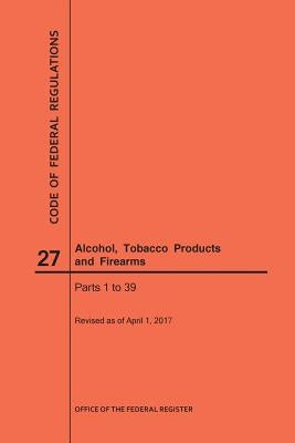 Code of Federal Regulations Title 27, Alcohol, Tobacco Products and Firearms, Parts 1-39, 2017 by Nara