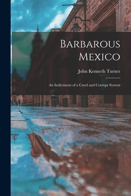 Barbarous Mexico: an Indictment of a Cruel and Corrupt System by Turner, John Kenneth