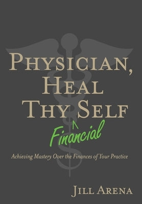 Physician, Heal Thy Financial Self: Achieving Mastery Over the Finances of Your Practice by Arena, Jill K.