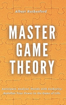 Master Game Theory: Anticipate. Analyze. Decide with Authority. Redefine Your Power in the Game of Life. by Rutherford, Albert