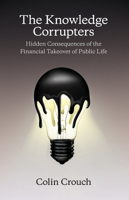 The Knowledge Corrupters: Hidden Consequences of the Financial Takeover of Public Life by Crouch, Colin