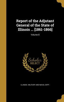 Report of the Adjutant General of the State of Illinois ... [1861-1866]; Volume 8 by Illinois Military and Naval Dept