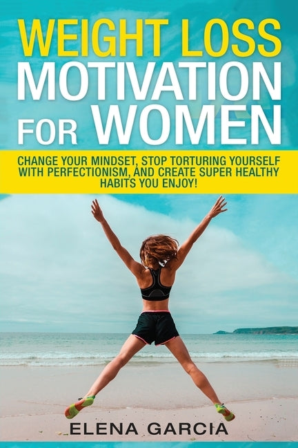 Weight Loss Motivation for Women: Change Your Mindset, Stop Torturing Yourself with Perfectionism, and Create Super Healthy Habits You Enjoy! by Garcia, Elena