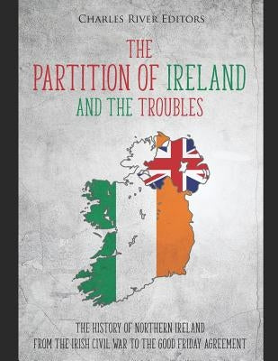 The Partition of Ireland and the Troubles: The History of Northern Ireland from the Irish Civil War to the Good Friday Agreement by Charles River Editors