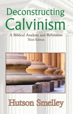 Deconstructing Calvinism: A Biblical Analysis and Refutation by Smelley, Hutson