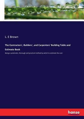 The Contractors', Builders', and Carpenters' Building Table and Estimate Book: Being a systematic, thorough and practical method by which to estimate by Brown, L. E.