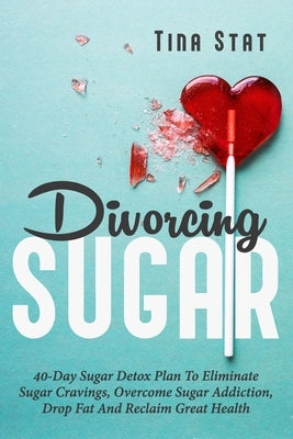 Divorcing Sugar: 40 Day Sugar Detox Plan To Eliminate Sugar Cravings, Overcome Sugar Addiction, Drop Fat And Reclaim Great Health by Stat, Tina