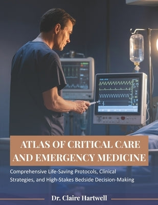 Atlas of Critical Care and Emergency Medicine: Comprehensive Life-Saving Protocols, Clinical Strategies, and High-Stakes Bedside Decision-Making by Hartwell, Claire