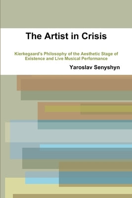 The Artist in Crisis: Kierkegaard's Philosophy of the Aesthetic Stage of Existence and Live Musical Performance by Senyshyn, Yaroslav