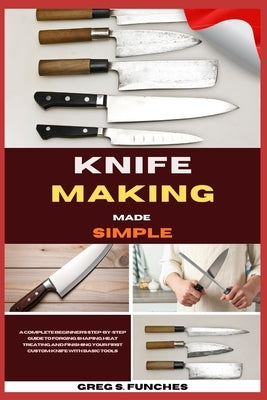 Knife Making Made Simple: A Complete Beginner's Step-By-Step Guide To Forging, Shaping, Heat Treating, And Finishing Your First Custom Knife With Basi by Funches, Greg S.