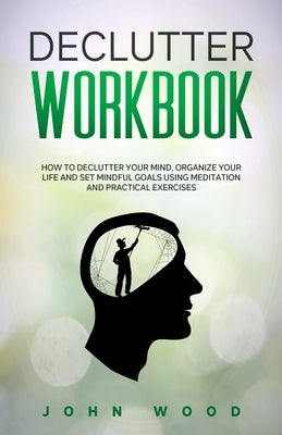 Declutter Workbook: How to Declutter your Mind, Organize your Life and Set Mindful Goals Using Meditation and Practical Exercices by Wood, John