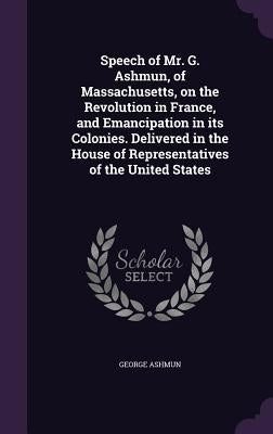 Speech of Mr. G. Ashmun, of Massachusetts, on the Revolution in France, and Emancipation in its Colonies. Delivered in the House of Representatives of by Ashmun, George
