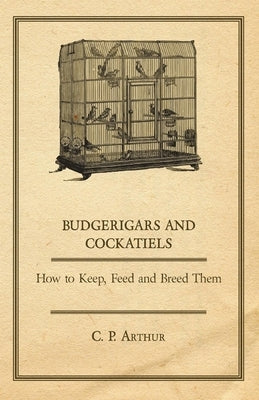 Budgerigars and Cockatiels - How to Keep, Feed and Breed Them by Arthur, C. P.