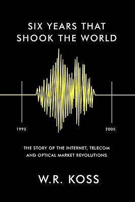 Six Years that Shook the World: The Story of the Internet, Telecom and Optical Market Revolutions by Koss, William R.