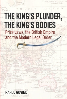 The King's Plunder, the King's Bodies: Prize Laws, the British Empire and the Modern Legal Order by Govind, Rahul