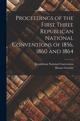 Proceedings of the First Three Republican National Conventions of 1856, 1860 and 1864 by Republican National Convention