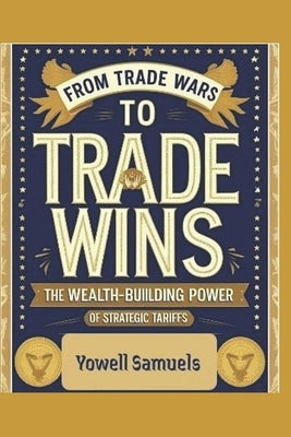 From Trade Wars to Trade Wins: The Wealth-Building Power of Strategic Tariffs by Samuels, Yowell