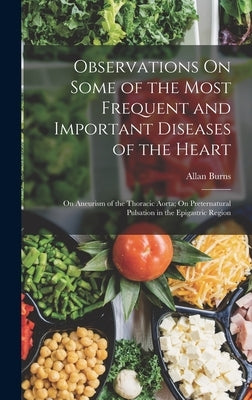 Observations On Some of the Most Frequent and Important Diseases of the Heart: On Aneurism of the Thoracic Aorta; On Preternatural Pulsation in the Ep by Burns, Allan