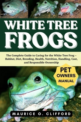 White Tree Frogs: The Complete Guide to Caring for the White Tree Frog - Habitat, Diet, Breeding, Health, Nutrition, Handling, Cost, and Responsible O by Clifford, Maurice O.