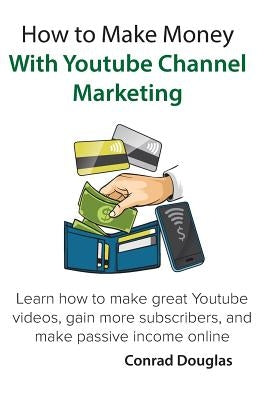 How to Make Money With Youtube Channel Marketing: Learn how to make great Youtube videos, gain more subscribers, and make passive income online by Douglas, Conrad