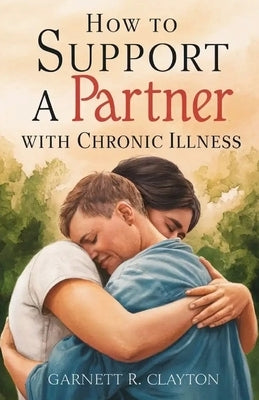 How to Support a Partner with Chronic Illness: Balancing caregiving and maintaining intimacy in challenging times by R. Clayton, Garnett