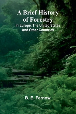 A Brief History Of Forestry; In Europe, The United States And Other Countries by Fernow, B. E.