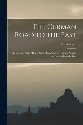 The German Road to the East; an Account of the "Drang Nach Osten" and of Teutonic Aims in the Near and Middle East by Lewin, Evans 1876-1955